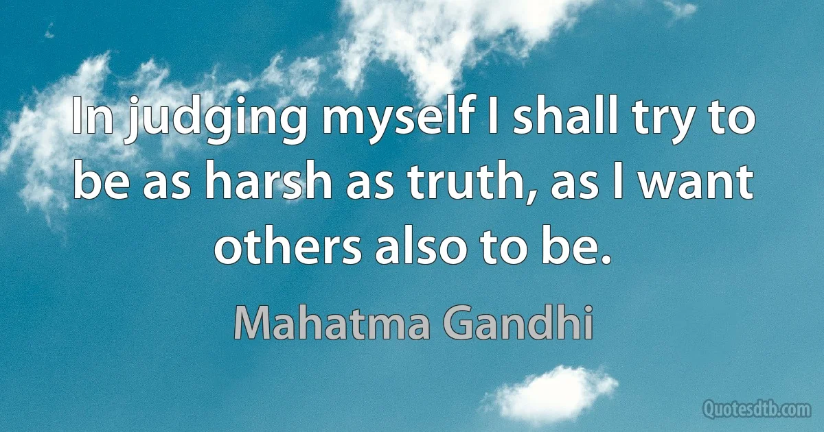 In judging myself I shall try to be as harsh as truth, as I want others also to be. (Mahatma Gandhi)