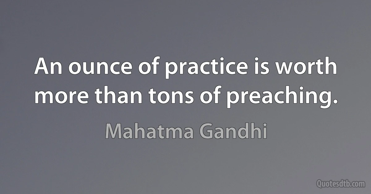 An ounce of practice is worth more than tons of preaching. (Mahatma Gandhi)