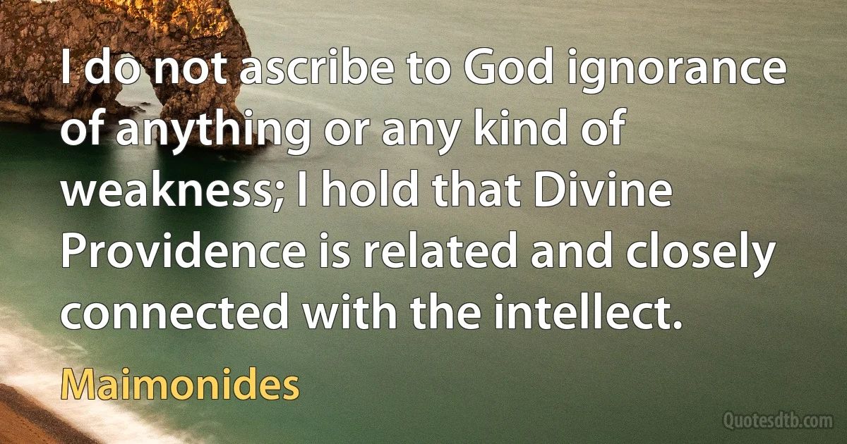 I do not ascribe to God ignorance of anything or any kind of weakness; I hold that Divine Providence is related and closely connected with the intellect. (Maimonides)