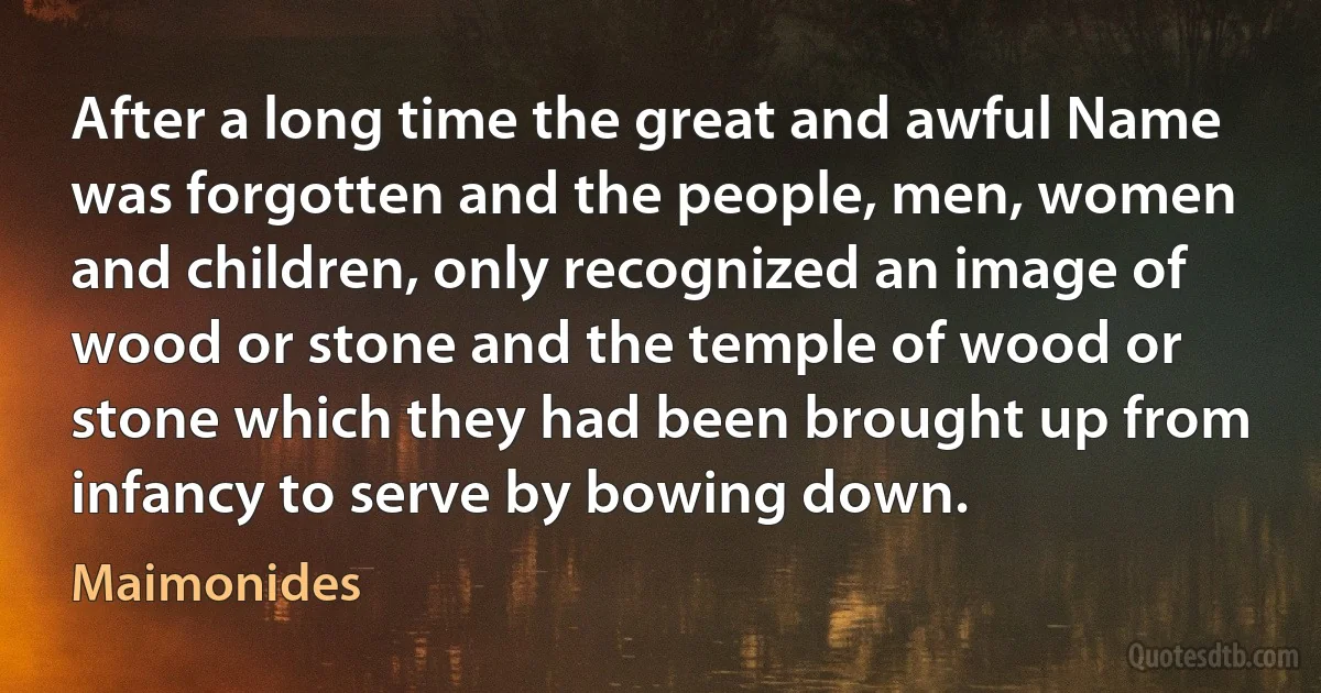 After a long time the great and awful Name was forgotten and the people, men, women and children, only recognized an image of wood or stone and the temple of wood or stone which they had been brought up from infancy to serve by bowing down. (Maimonides)