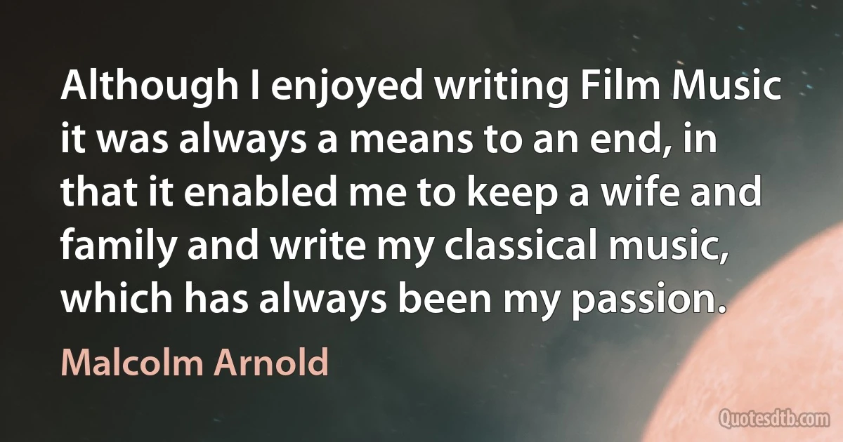 Although I enjoyed writing Film Music it was always a means to an end, in that it enabled me to keep a wife and family and write my classical music, which has always been my passion. (Malcolm Arnold)