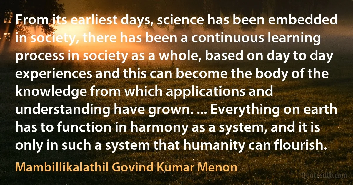 From its earliest days, science has been embedded in society, there has been a continuous learning process in society as a whole, based on day to day experiences and this can become the body of the knowledge from which applications and understanding have grown. ... Everything on earth has to function in harmony as a system, and it is only in such a system that humanity can flourish. (Mambillikalathil Govind Kumar Menon)