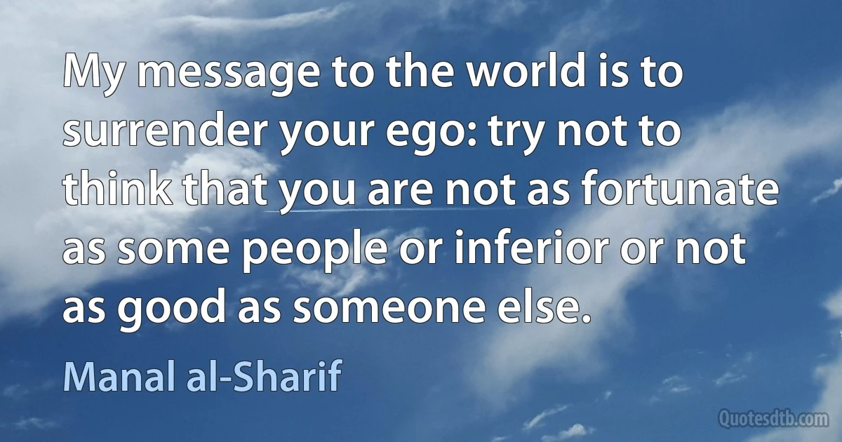 My message to the world is to surrender your ego: try not to think that you are not as fortunate as some people or inferior or not as good as someone else. (Manal al-Sharif)