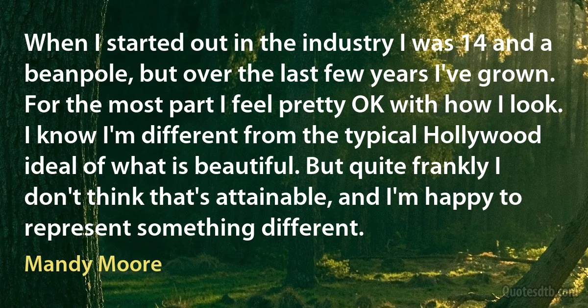 When I started out in the industry I was 14 and a beanpole, but over the last few years I've grown. For the most part I feel pretty OK with how I look. I know I'm different from the typical Hollywood ideal of what is beautiful. But quite frankly I don't think that's attainable, and I'm happy to represent something different. (Mandy Moore)
