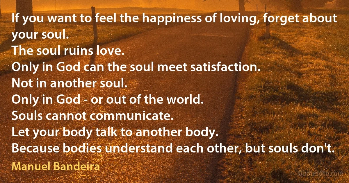 If you want to feel the happiness of loving, forget about your soul.
The soul ruins love.
Only in God can the soul meet satisfaction.
Not in another soul.
Only in God - or out of the world.
Souls cannot communicate.
Let your body talk to another body.
Because bodies understand each other, but souls don't. (Manuel Bandeira)