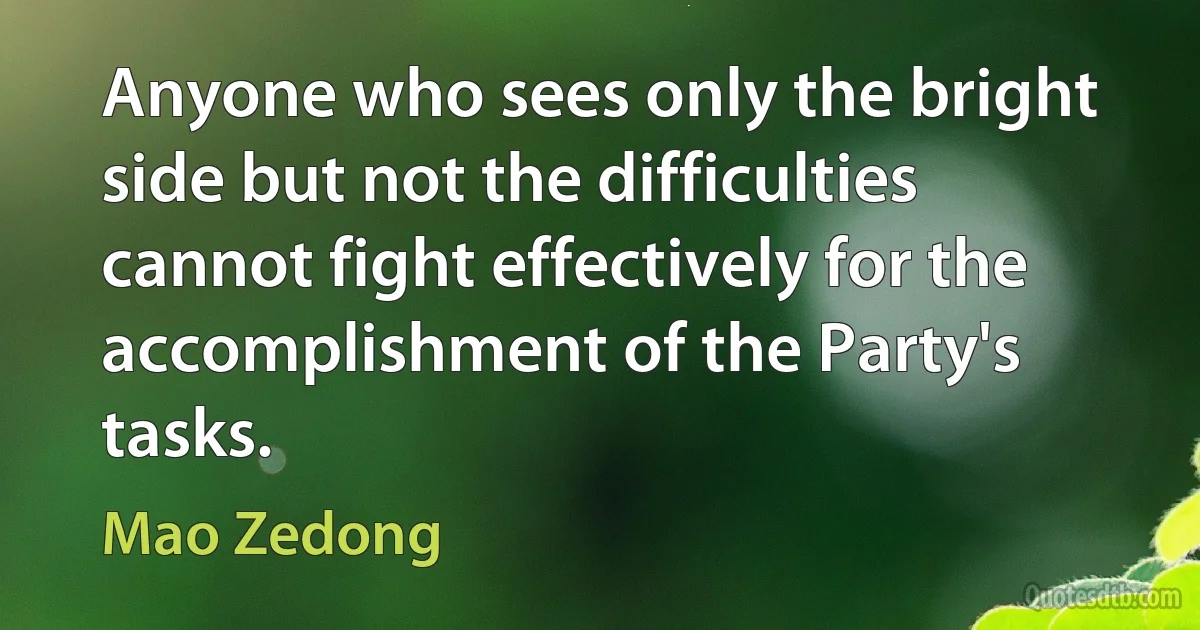 Anyone who sees only the bright side but not the difficulties cannot fight effectively for the accomplishment of the Party's tasks. (Mao Zedong)