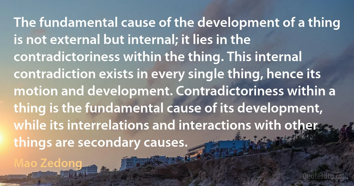 The fundamental cause of the development of a thing is not external but internal; it lies in the contradictoriness within the thing. This internal contradiction exists in every single thing, hence its motion and development. Contradictoriness within a thing is the fundamental cause of its development, while its interrelations and interactions with other things are secondary causes. (Mao Zedong)