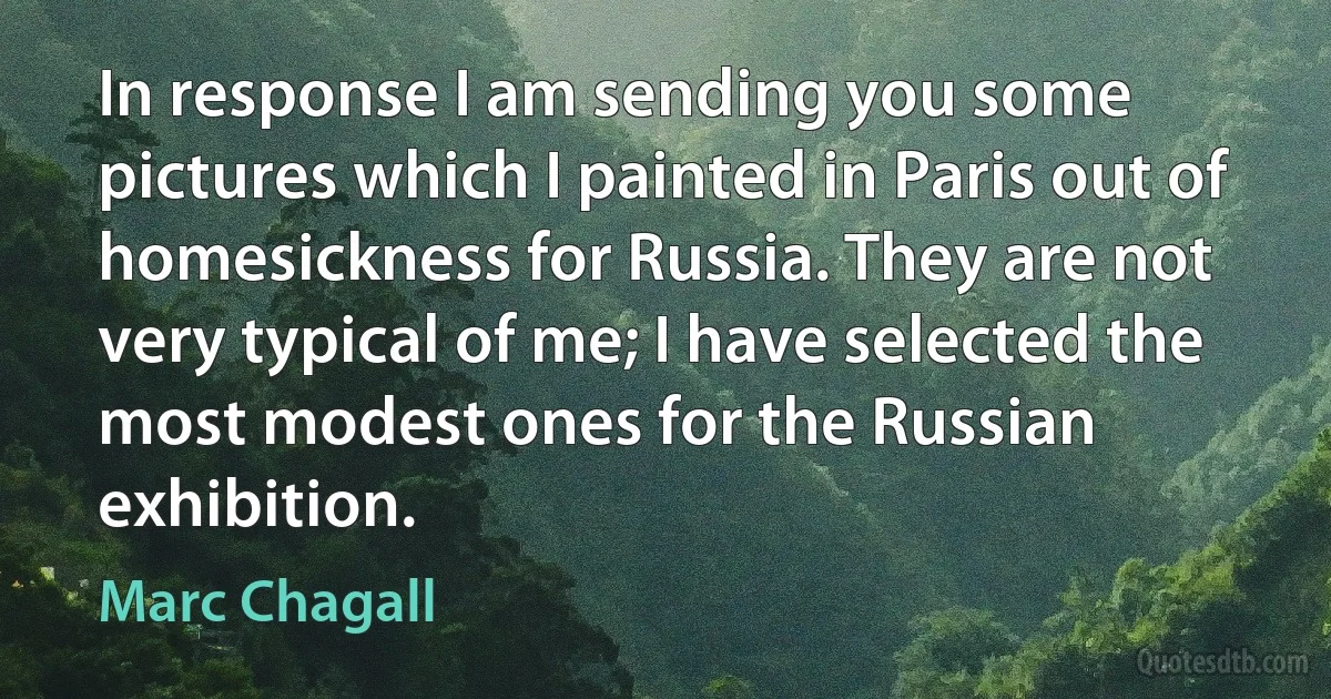 In response I am sending you some pictures which I painted in Paris out of homesickness for Russia. They are not very typical of me; I have selected the most modest ones for the Russian exhibition. (Marc Chagall)