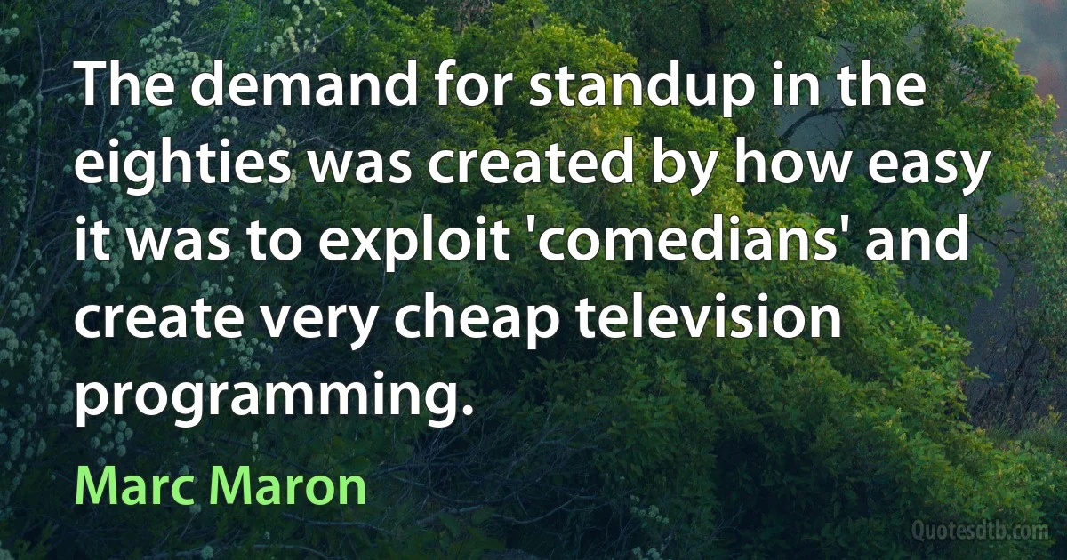 The demand for standup in the eighties was created by how easy it was to exploit 'comedians' and create very cheap television programming. (Marc Maron)