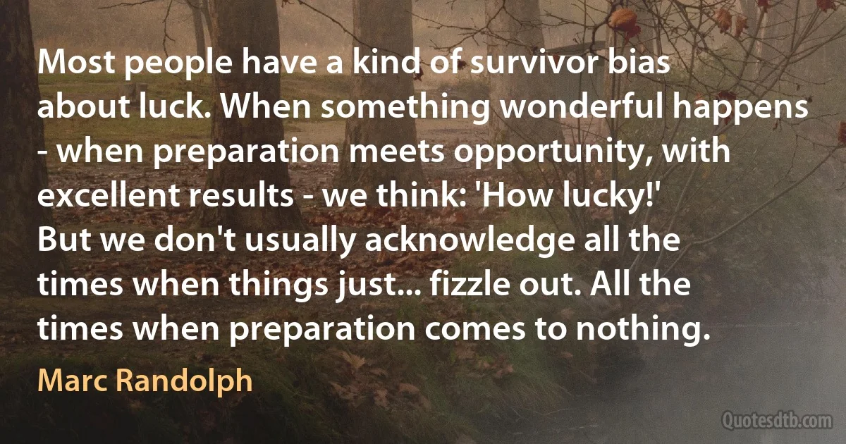 Most people have a kind of survivor bias about luck. When something wonderful happens - when preparation meets opportunity, with excellent results - we think: 'How lucky!' But we don't usually acknowledge all the times when things just... fizzle out. All the times when preparation comes to nothing. (Marc Randolph)