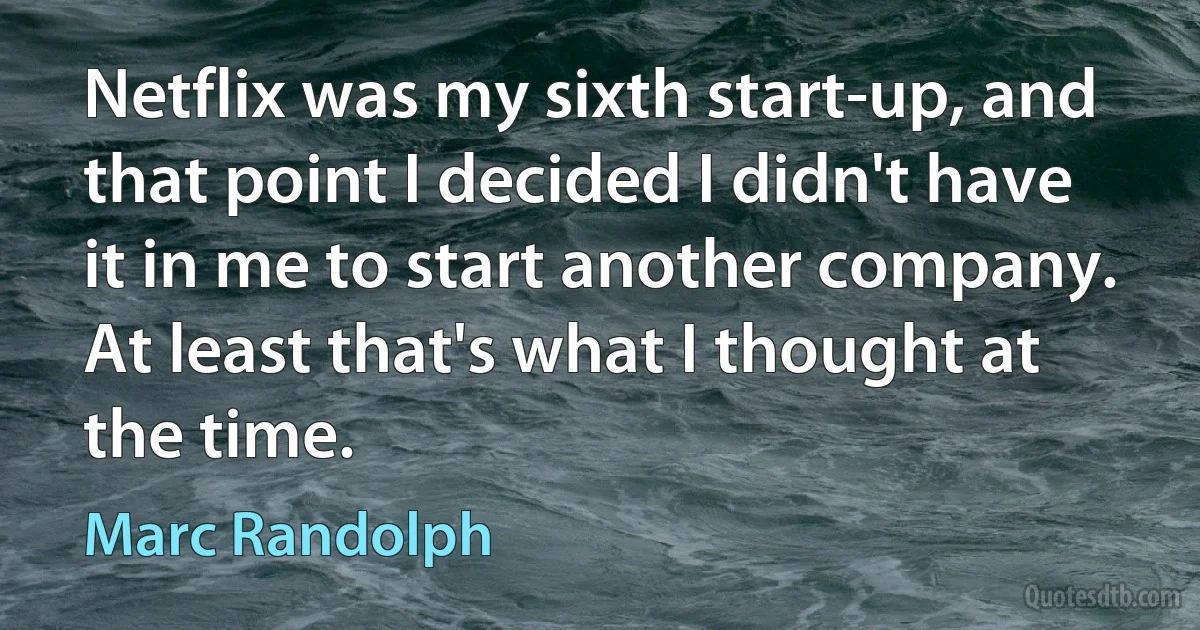 Netflix was my sixth start-up, and that point I decided I didn't have it in me to start another company. At least that's what I thought at the time. (Marc Randolph)