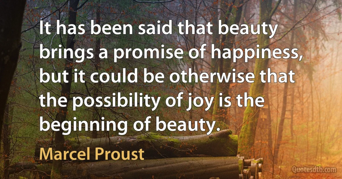 It has been said that beauty brings a promise of happiness, but it could be otherwise that the possibility of joy is the beginning of beauty. (Marcel Proust)