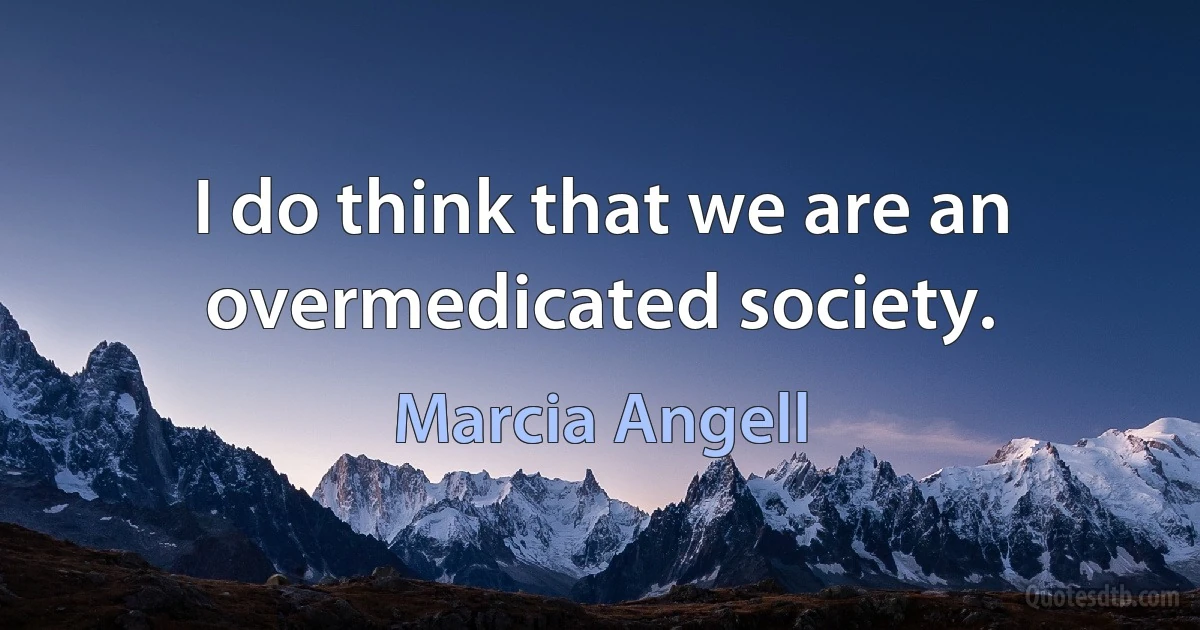 I do think that we are an overmedicated society. (Marcia Angell)