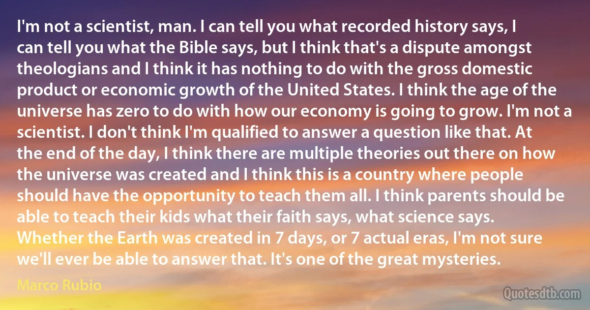 I'm not a scientist, man. I can tell you what recorded history says, I can tell you what the Bible says, but I think that's a dispute amongst theologians and I think it has nothing to do with the gross domestic product or economic growth of the United States. I think the age of the universe has zero to do with how our economy is going to grow. I'm not a scientist. I don't think I'm qualified to answer a question like that. At the end of the day, I think there are multiple theories out there on how the universe was created and I think this is a country where people should have the opportunity to teach them all. I think parents should be able to teach their kids what their faith says, what science says. Whether the Earth was created in 7 days, or 7 actual eras, I'm not sure we'll ever be able to answer that. It's one of the great mysteries. (Marco Rubio)