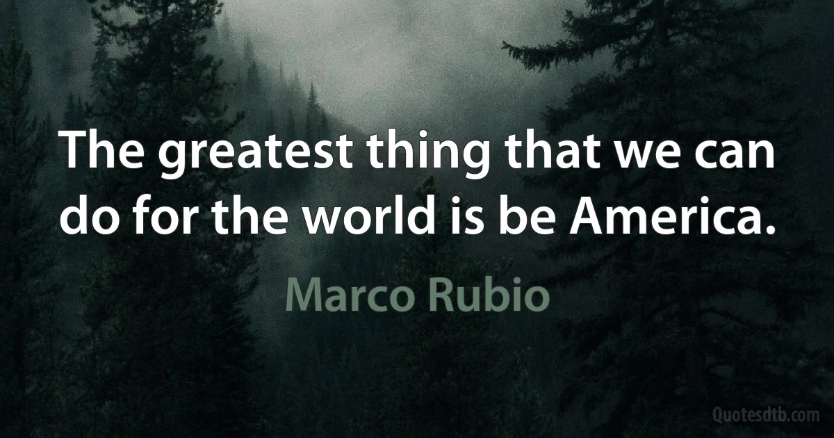 The greatest thing that we can do for the world is be America. (Marco Rubio)