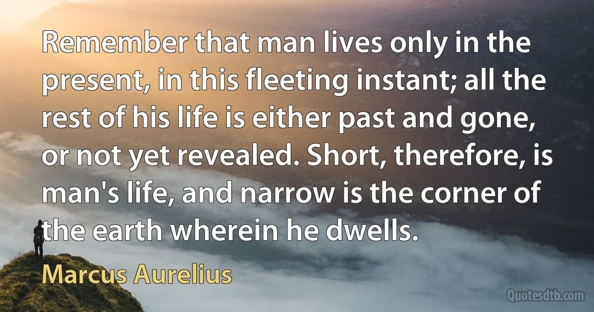 Remember that man lives only in the present, in this fleeting instant; all the rest of his life is either past and gone, or not yet revealed. Short, therefore, is man's life, and narrow is the corner of the earth wherein he dwells. (Marcus Aurelius)