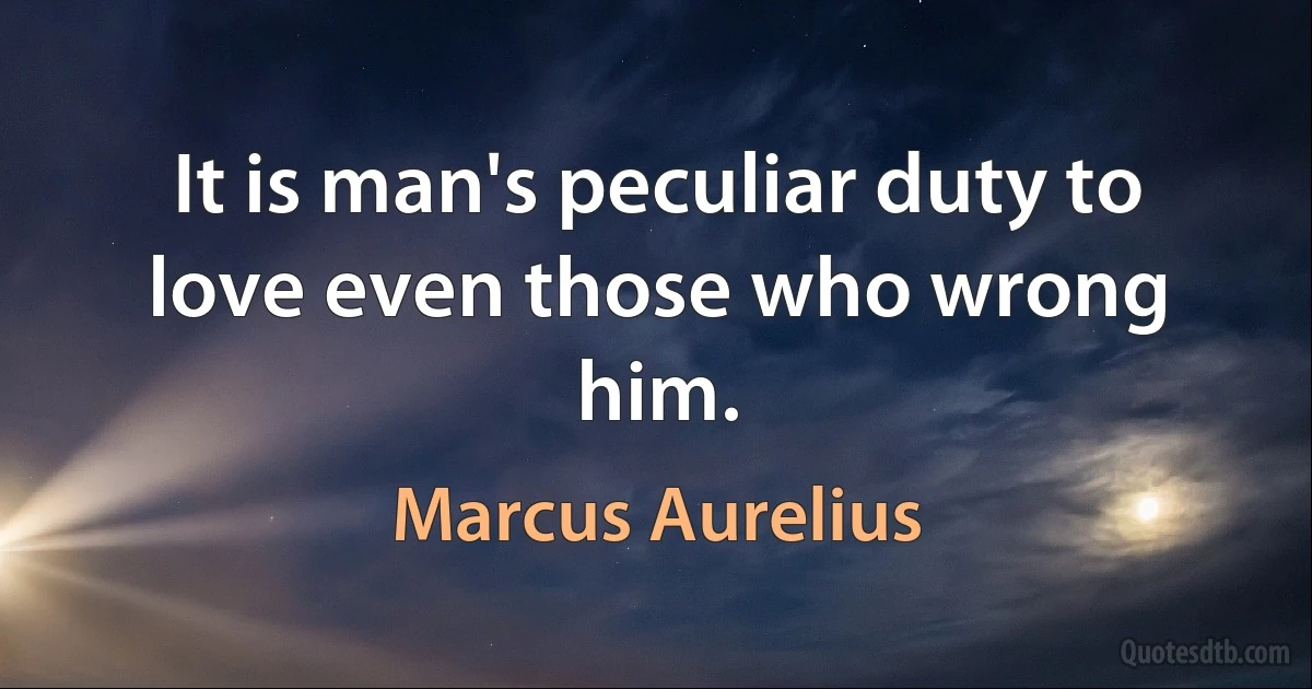 It is man's peculiar duty to love even those who wrong him. (Marcus Aurelius)