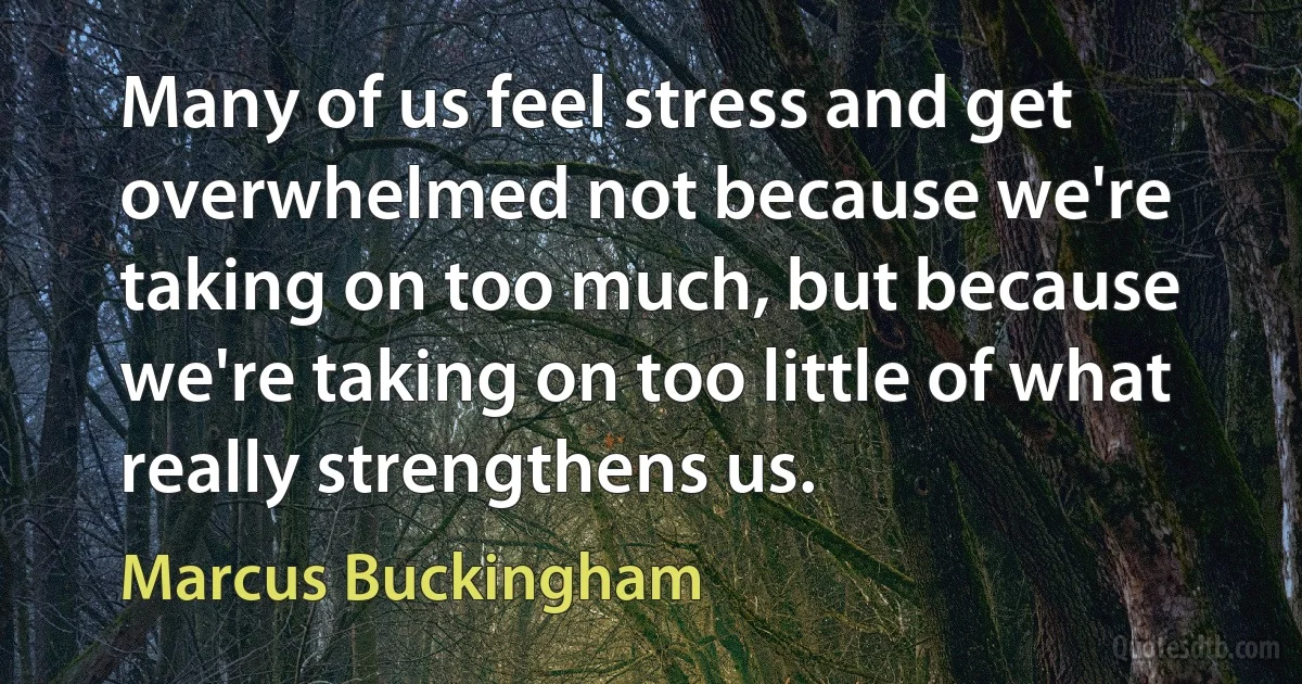 Many of us feel stress and get overwhelmed not because we're taking on too much, but because we're taking on too little of what really strengthens us. (Marcus Buckingham)