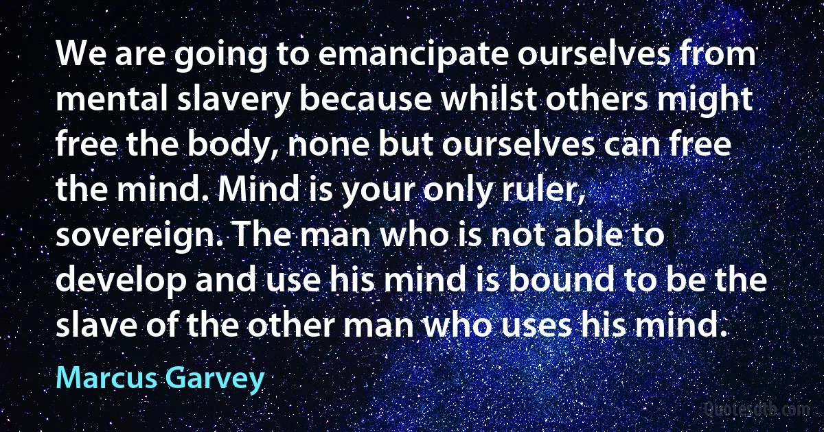 We are going to emancipate ourselves from mental slavery because whilst others might free the body, none but ourselves can free the mind. Mind is your only ruler, sovereign. The man who is not able to develop and use his mind is bound to be the slave of the other man who uses his mind. (Marcus Garvey)