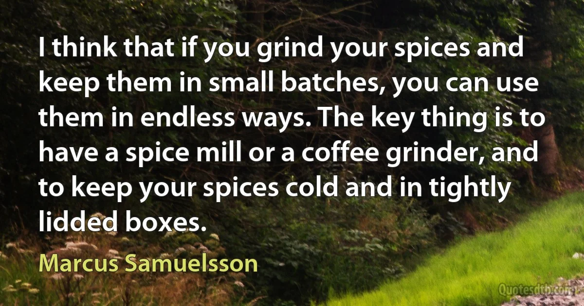 I think that if you grind your spices and keep them in small batches, you can use them in endless ways. The key thing is to have a spice mill or a coffee grinder, and to keep your spices cold and in tightly lidded boxes. (Marcus Samuelsson)