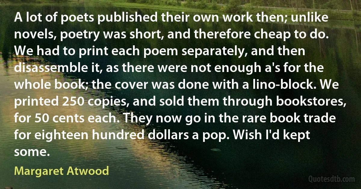 A lot of poets published their own work then; unlike novels, poetry was short, and therefore cheap to do. We had to print each poem separately, and then disassemble it, as there were not enough a's for the whole book; the cover was done with a lino-block. We printed 250 copies, and sold them through bookstores, for 50 cents each. They now go in the rare book trade for eighteen hundred dollars a pop. Wish I'd kept some. (Margaret Atwood)