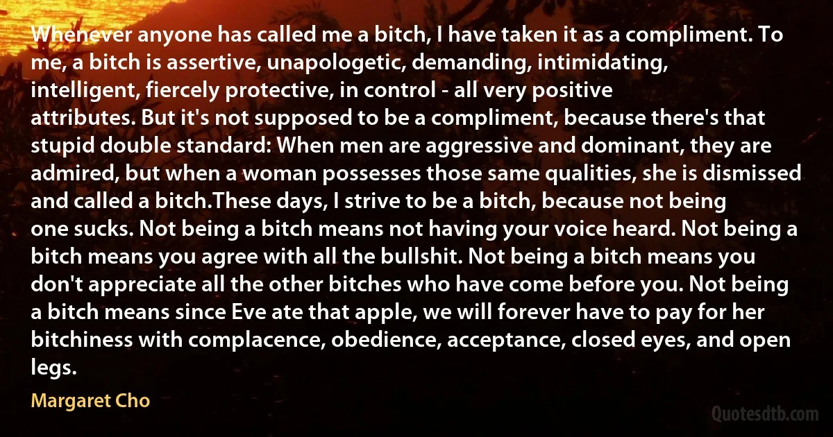 Whenever anyone has called me a bitch, I have taken it as a compliment. To me, a bitch is assertive, unapologetic, demanding, intimidating, intelligent, fiercely protective, in control - all very positive attributes. But it's not supposed to be a compliment, because there's that stupid double standard: When men are aggressive and dominant, they are admired, but when a woman possesses those same qualities, she is dismissed and called a bitch.These days, I strive to be a bitch, because not being one sucks. Not being a bitch means not having your voice heard. Not being a bitch means you agree with all the bullshit. Not being a bitch means you don't appreciate all the other bitches who have come before you. Not being a bitch means since Eve ate that apple, we will forever have to pay for her bitchiness with complacence, obedience, acceptance, closed eyes, and open legs. (Margaret Cho)