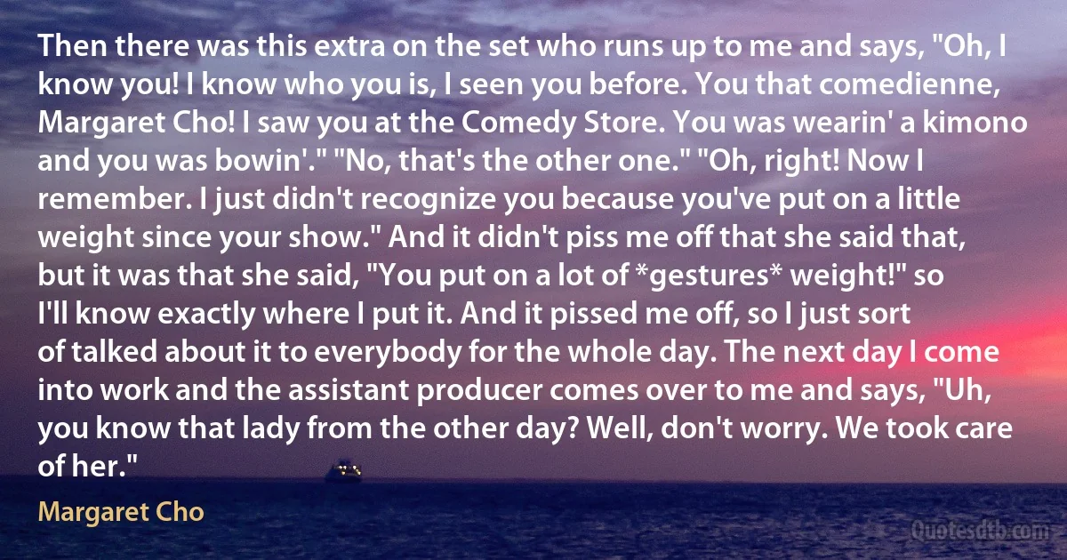 Then there was this extra on the set who runs up to me and says, "Oh, I know you! I know who you is, I seen you before. You that comedienne, Margaret Cho! I saw you at the Comedy Store. You was wearin' a kimono and you was bowin'." "No, that's the other one." "Oh, right! Now I remember. I just didn't recognize you because you've put on a little weight since your show." And it didn't piss me off that she said that, but it was that she said, "You put on a lot of *gestures* weight!" so I'll know exactly where I put it. And it pissed me off, so I just sort of talked about it to everybody for the whole day. The next day I come into work and the assistant producer comes over to me and says, "Uh, you know that lady from the other day? Well, don't worry. We took care of her." (Margaret Cho)