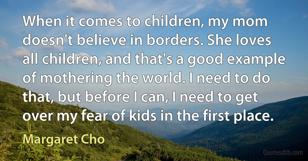 When it comes to children, my mom doesn't believe in borders. She loves all children, and that's a good example of mothering the world. I need to do that, but before I can, I need to get over my fear of kids in the first place. (Margaret Cho)