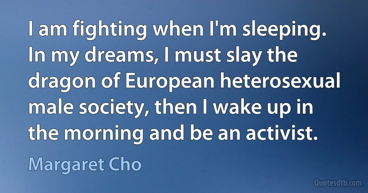 I am fighting when I'm sleeping. In my dreams, I must slay the dragon of European heterosexual male society, then I wake up in the morning and be an activist. (Margaret Cho)