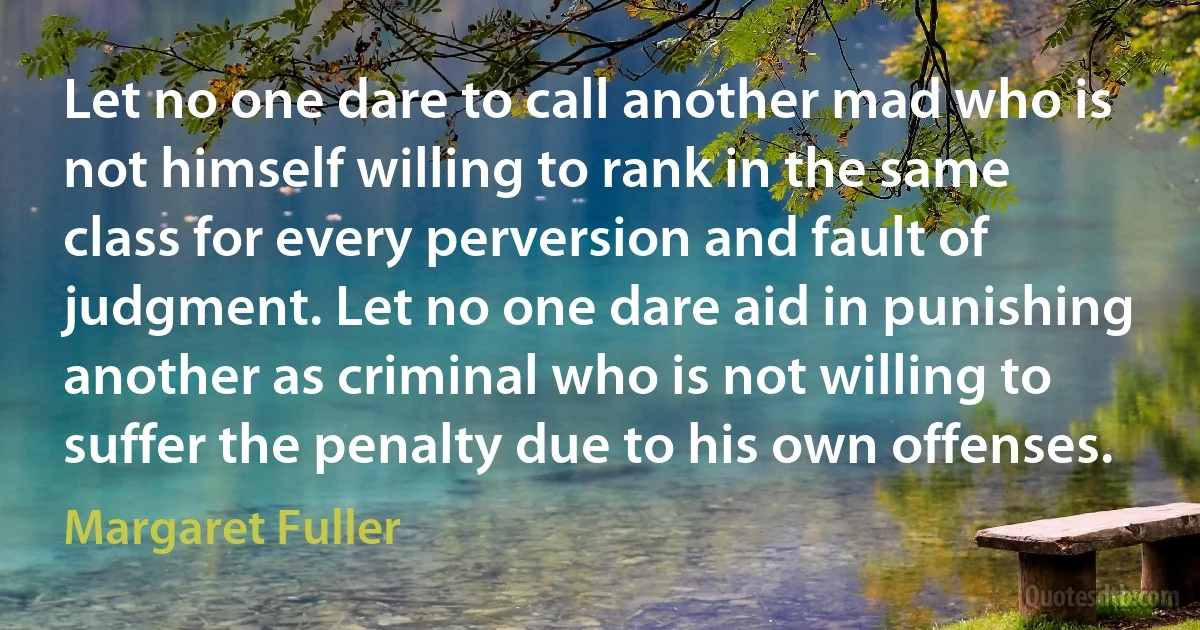 Let no one dare to call another mad who is not himself willing to rank in the same class for every perversion and fault of judgment. Let no one dare aid in punishing another as criminal who is not willing to suffer the penalty due to his own offenses. (Margaret Fuller)