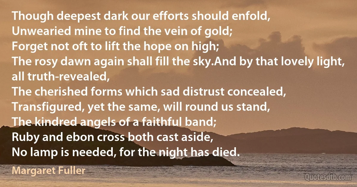 Though deepest dark our efforts should enfold,
Unwearied mine to find the vein of gold;
Forget not oft to lift the hope on high;
The rosy dawn again shall fill the sky.And by that lovely light, all truth-revealed,
The cherished forms which sad distrust concealed,
Transfigured, yet the same, will round us stand,
The kindred angels of a faithful band;
Ruby and ebon cross both cast aside,
No lamp is needed, for the night has died. (Margaret Fuller)