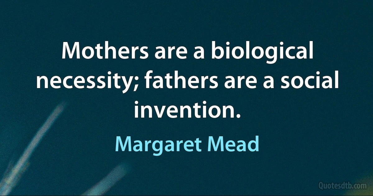 Mothers are a biological necessity; fathers are a social invention. (Margaret Mead)