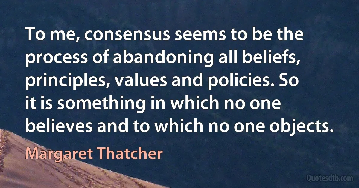 To me, consensus seems to be the process of abandoning all beliefs, principles, values and policies. So it is something in which no one believes and to which no one objects. (Margaret Thatcher)