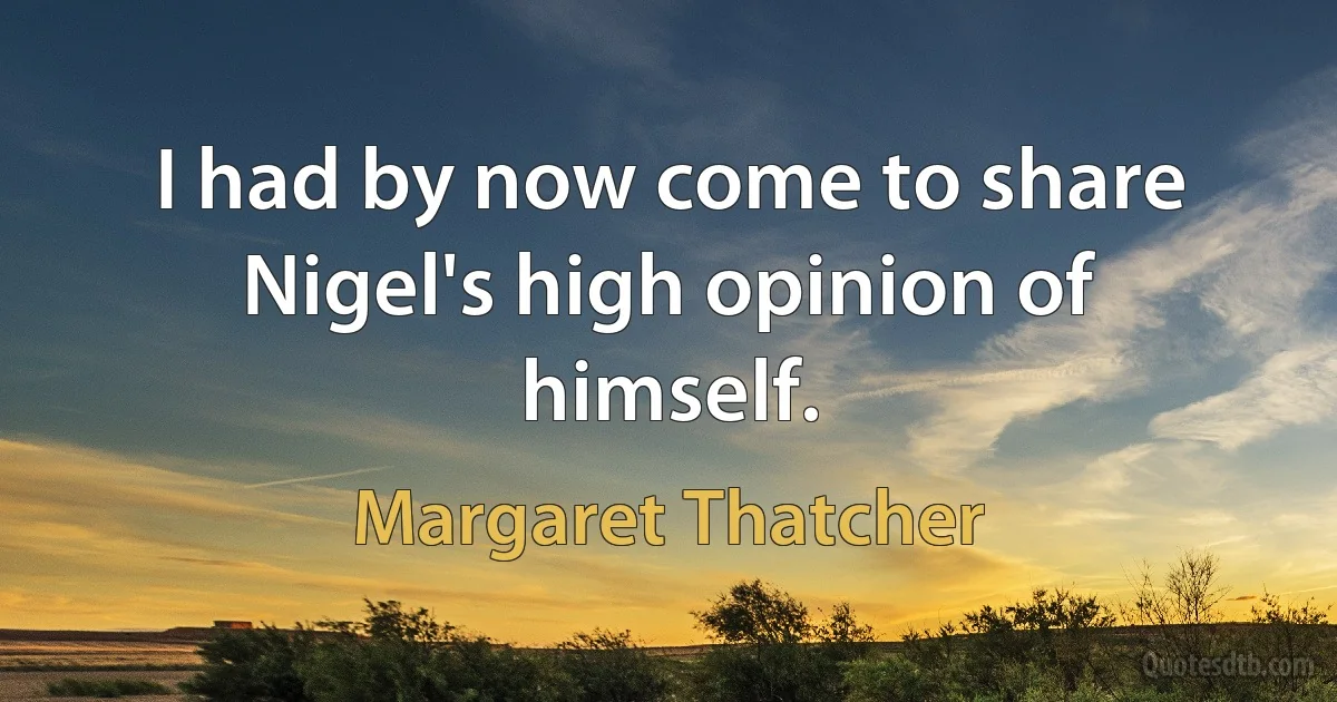 I had by now come to share Nigel's high opinion of himself. (Margaret Thatcher)