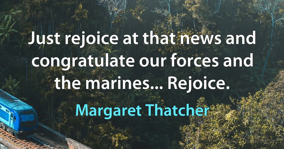 Just rejoice at that news and congratulate our forces and the marines... Rejoice. (Margaret Thatcher)