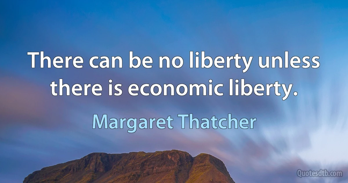 There can be no liberty unless there is economic liberty. (Margaret Thatcher)