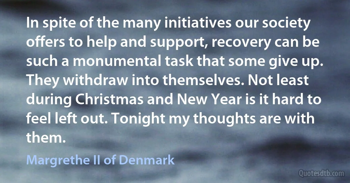 In spite of the many initiatives our society offers to help and support, recovery can be such a monumental task that some give up. They withdraw into themselves. Not least during Christmas and New Year is it hard to feel left out. Tonight my thoughts are with them. (Margrethe II of Denmark)