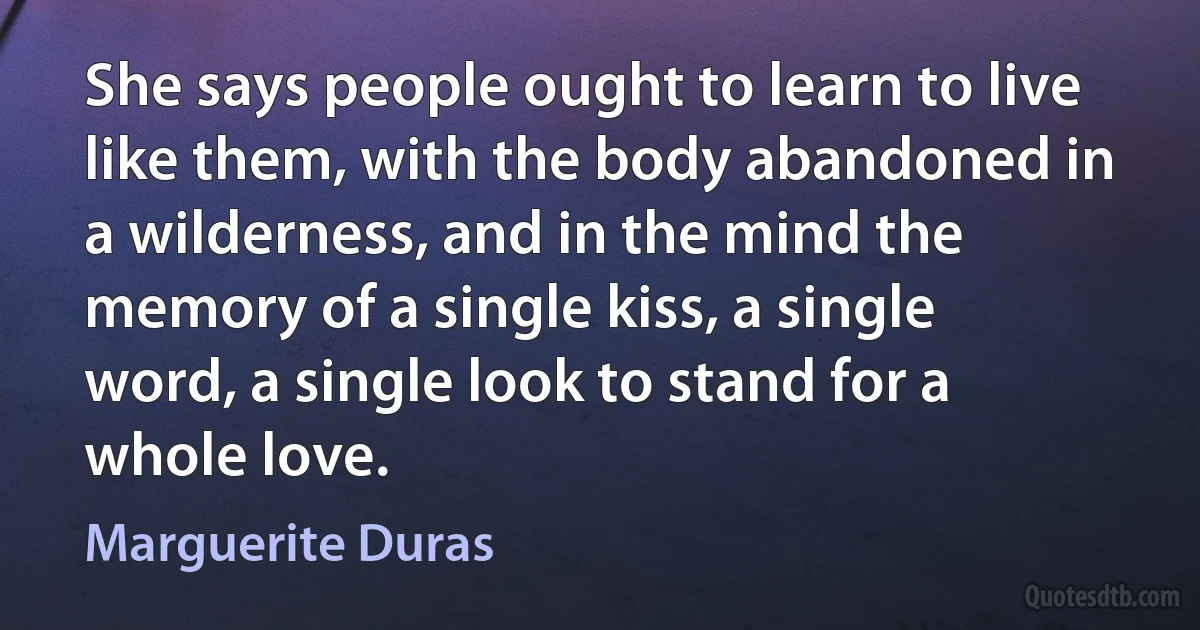 She says people ought to learn to live like them, with the body abandoned in a wilderness, and in the mind the memory of a single kiss, a single word, a single look to stand for a whole love. (Marguerite Duras)