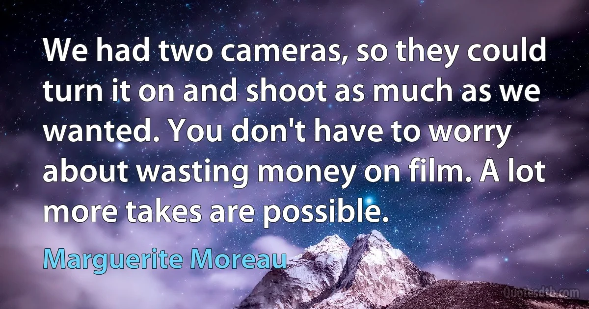 We had two cameras, so they could turn it on and shoot as much as we wanted. You don't have to worry about wasting money on film. A lot more takes are possible. (Marguerite Moreau)