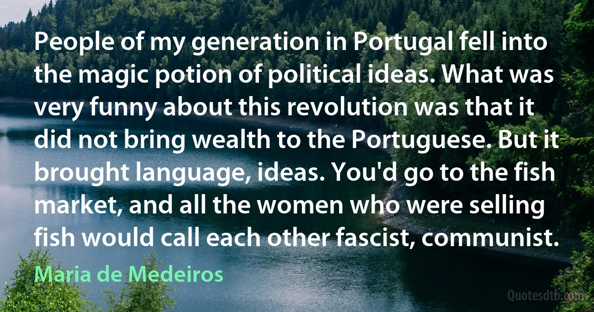 People of my generation in Portugal fell into the magic potion of political ideas. What was very funny about this revolution was that it did not bring wealth to the Portuguese. But it brought language, ideas. You'd go to the fish market, and all the women who were selling fish would call each other fascist, communist. (Maria de Medeiros)