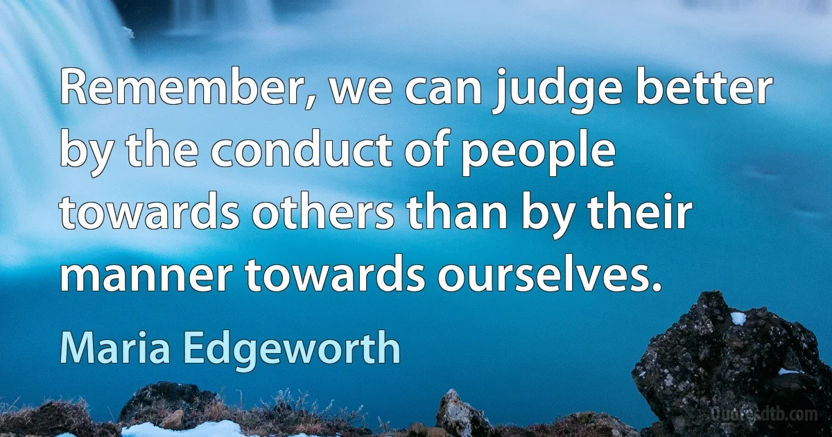 Remember, we can judge better by the conduct of people towards others than by their manner towards ourselves. (Maria Edgeworth)