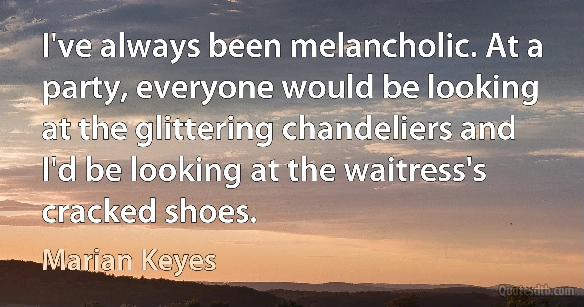 I've always been melancholic. At a party, everyone would be looking at the glittering chandeliers and I'd be looking at the waitress's cracked shoes. (Marian Keyes)