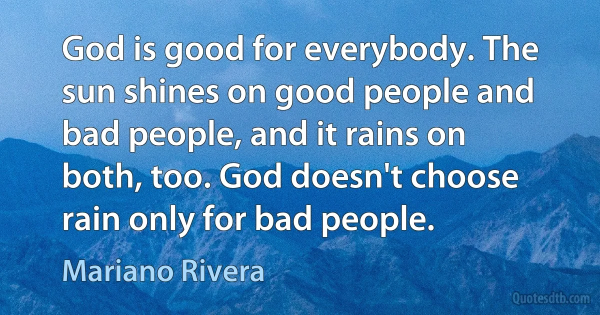 God is good for everybody. The sun shines on good people and bad people, and it rains on both, too. God doesn't choose rain only for bad people. (Mariano Rivera)