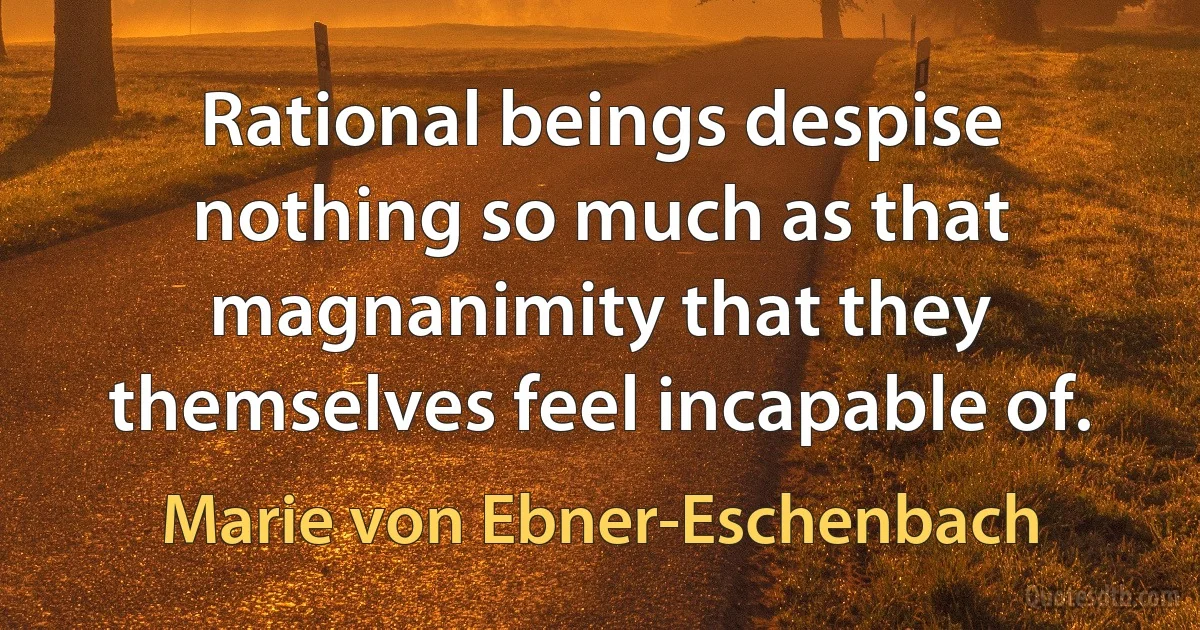 Rational beings despise nothing so much as that magnanimity that they themselves feel incapable of. (Marie von Ebner-Eschenbach)