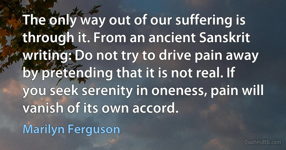 The only way out of our suffering is through it. From an ancient Sanskrit writing: Do not try to drive pain away by pretending that it is not real. If you seek serenity in oneness, pain will vanish of its own accord. (Marilyn Ferguson)