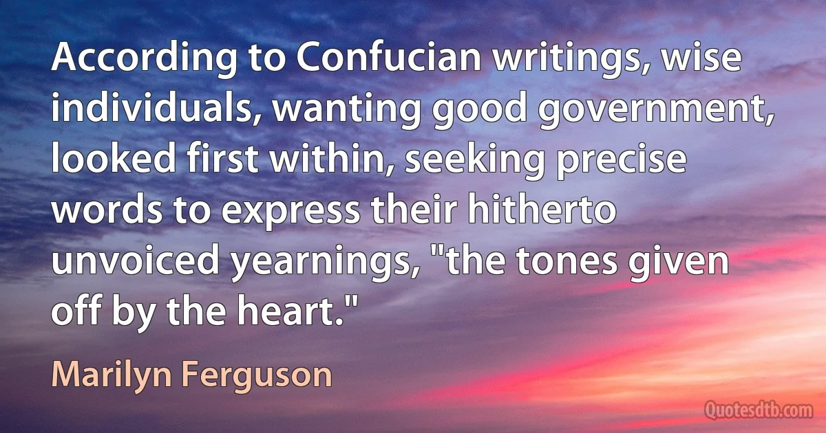 According to Confucian writings, wise individuals, wanting good government, looked first within, seeking precise words to express their hitherto unvoiced yearnings, "the tones given off by the heart." (Marilyn Ferguson)