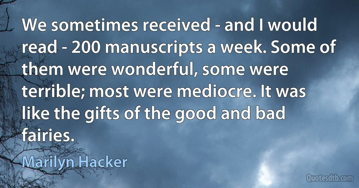 We sometimes received - and I would read - 200 manuscripts a week. Some of them were wonderful, some were terrible; most were mediocre. It was like the gifts of the good and bad fairies. (Marilyn Hacker)