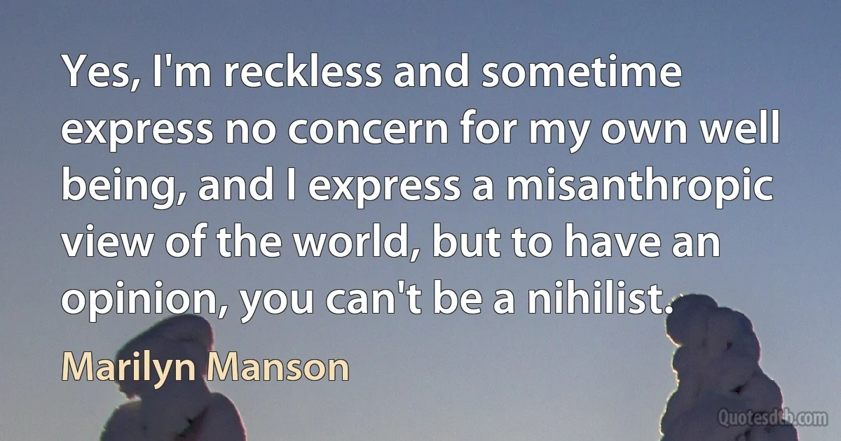 Yes, I'm reckless and sometime express no concern for my own well being, and I express a misanthropic view of the world, but to have an opinion, you can't be a nihilist. (Marilyn Manson)