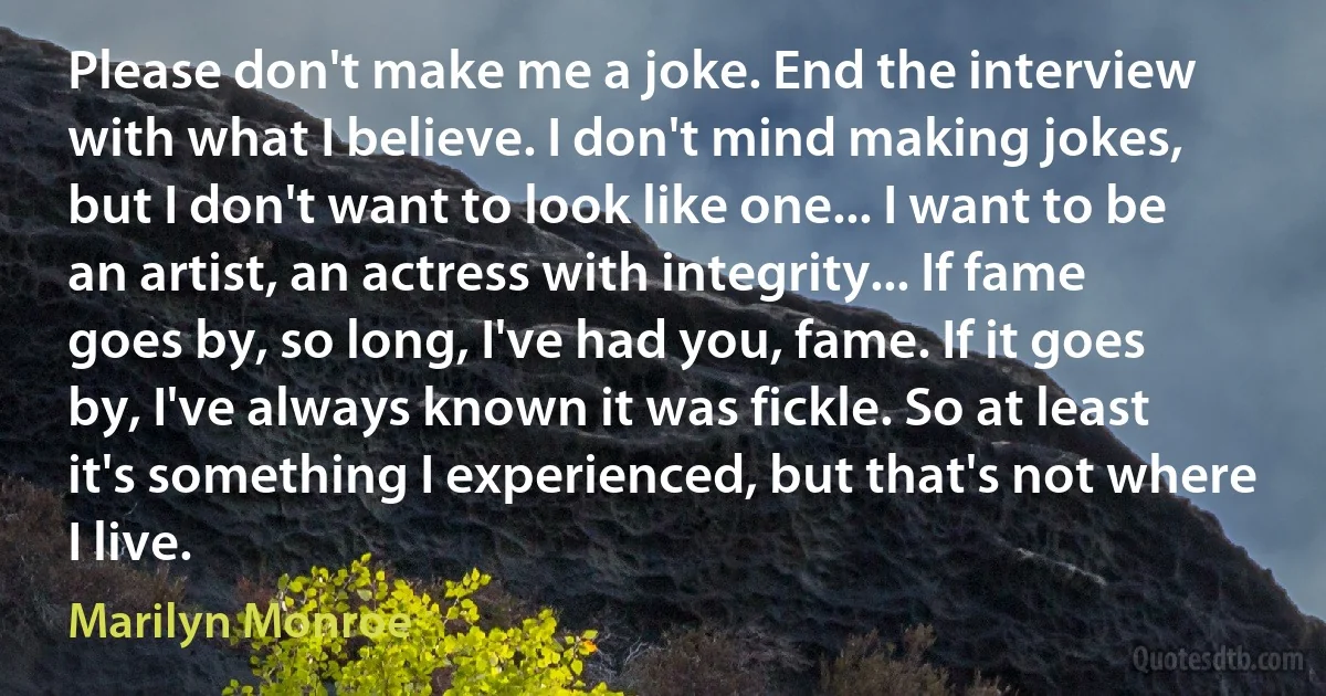 Please don't make me a joke. End the interview with what I believe. I don't mind making jokes, but I don't want to look like one... I want to be an artist, an actress with integrity... If fame goes by, so long, I've had you, fame. If it goes by, I've always known it was fickle. So at least it's something I experienced, but that's not where I live. (Marilyn Monroe)