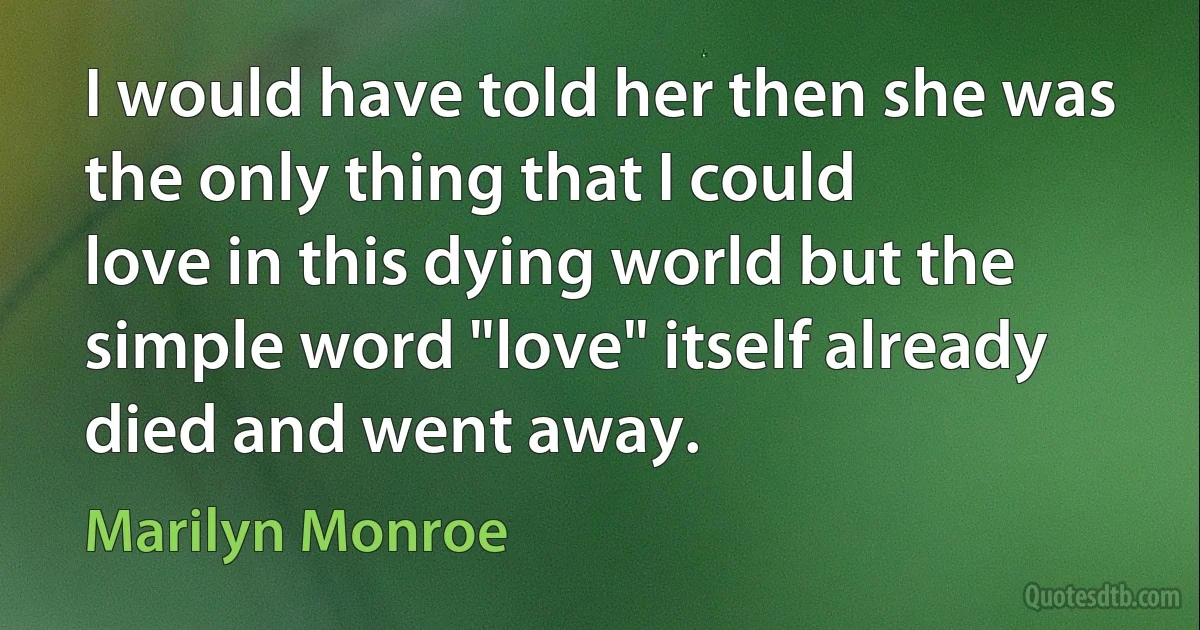 I would have told her then she was the only thing that I could
love in this dying world but the simple word "love" itself already died and went away. (Marilyn Monroe)